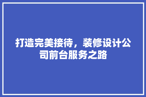 打造完美接待，装修设计公司前台服务之路