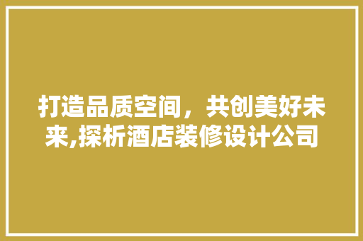 打造品质空间，共创美好未来,探析酒店装修设计公司的核心竞争力