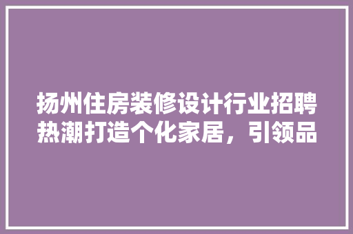 扬州住房装修设计行业招聘热潮打造个化家居，引领品质生活新潮流