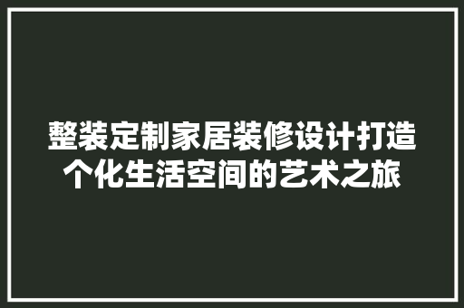 整装定制家居装修设计打造个化生活空间的艺术之旅
