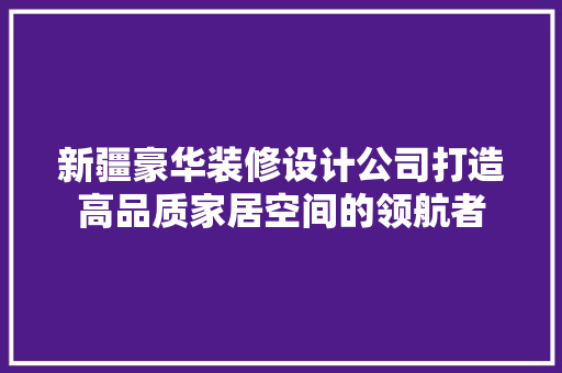 新疆豪华装修设计公司打造高品质家居空间的领航者