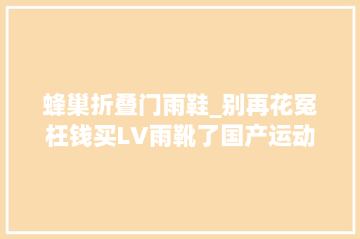 蜂巢折叠门雨鞋_别再花冤枉钱买LV雨靴了国产运动鞋防水又防污踩水坑不湿