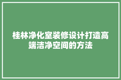 桂林净化室装修设计打造高端洁净空间的方法