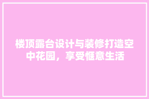 楼顶露台设计与装修打造空中花园，享受惬意生活