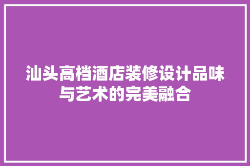 汕头高档酒店装修设计品味与艺术的完美融合