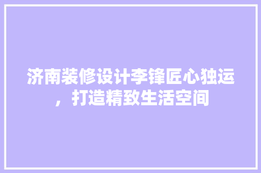 济南装修设计李锋匠心独运，打造精致生活空间