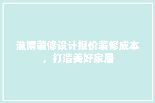淮南装修设计报价装修成本，打造美好家居
