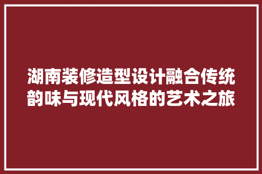 湖南装修造型设计融合传统韵味与现代风格的艺术之旅