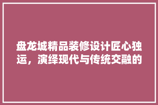 盘龙城精品装修设计匠心独运，演绎现代与传统交融的家居美学