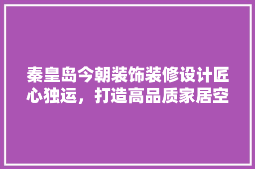 秦皇岛今朝装饰装修设计匠心独运，打造高品质家居空间