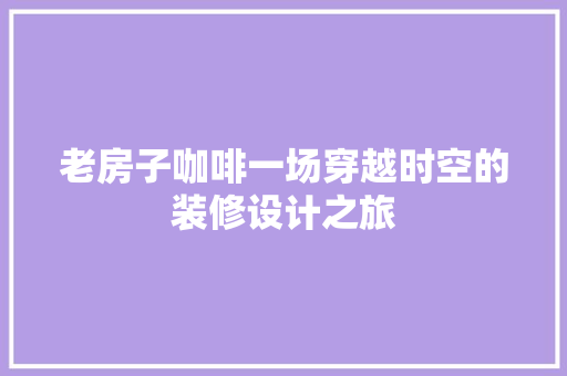 老房子咖啡一场穿越时空的装修设计之旅