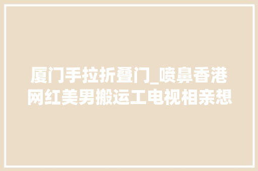 厦门手拉折叠门_喷鼻香港网红美男搬运工电视相亲想找个踏扎实实须眉汉