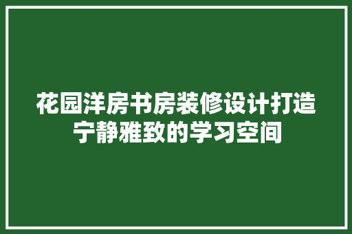 花园洋房书房装修设计打造宁静雅致的学习空间