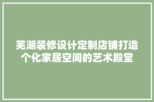 芜湖装修设计定制店铺打造个化家居空间的艺术殿堂