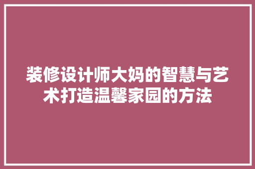 装修设计师大妈的智慧与艺术打造温馨家园的方法