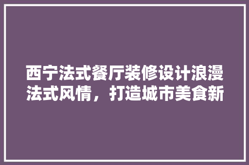 西宁法式餐厅装修设计浪漫法式风情，打造城市美食新地标