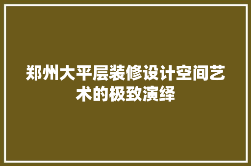 郑州大平层装修设计空间艺术的极致演绎