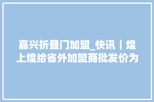 嘉兴折叠门加盟_快讯｜煌上煌给省外加盟商批发价为零售价56折休闲酱卤市场还未进入恶性竞争阶段