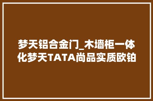 梦天铝合金门_木墙柜一体化梦天TATA尚品实质欧铂尼等走得怎么样了