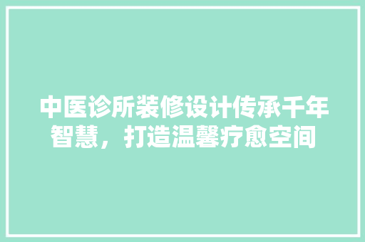 中医诊所装修设计传承千年智慧，打造温馨疗愈空间