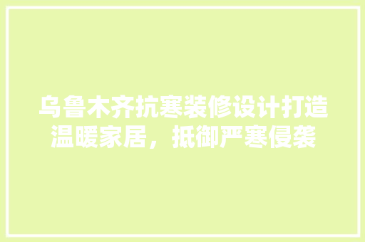 乌鲁木齐抗寒装修设计打造温暖家居，抵御严寒侵袭