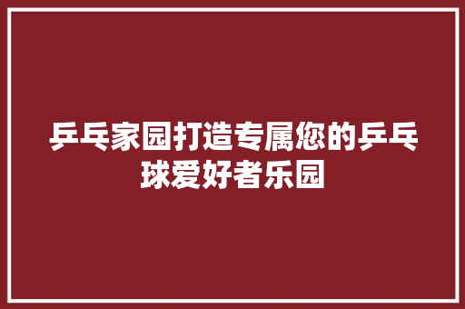 乒乓家园打造专属您的乒乓球爱好者乐园
