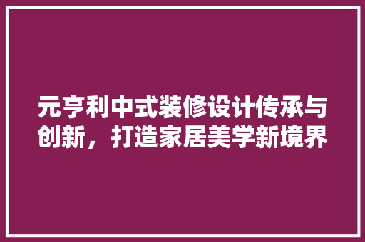 元亨利中式装修设计传承与创新，打造家居美学新境界