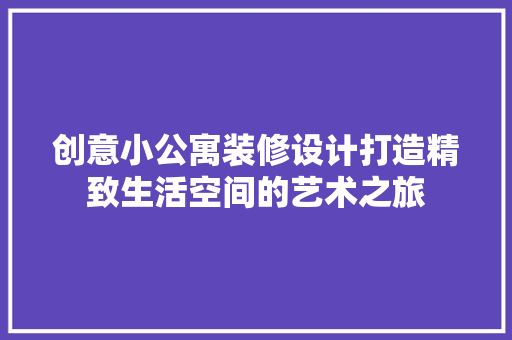 创意小公寓装修设计打造精致生活空间的艺术之旅
