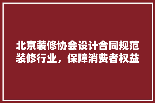 北京装修协会设计合同规范装修行业，保障消费者权益
