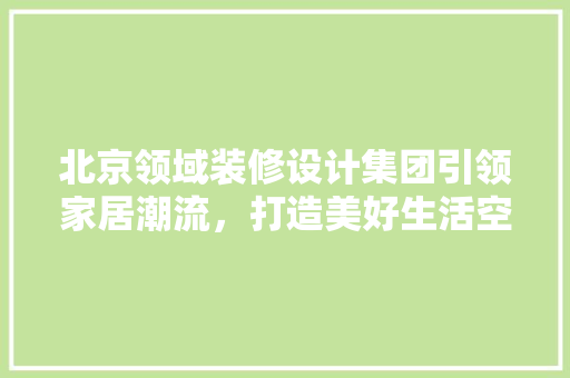 北京领域装修设计集团引领家居潮流，打造美好生活空间