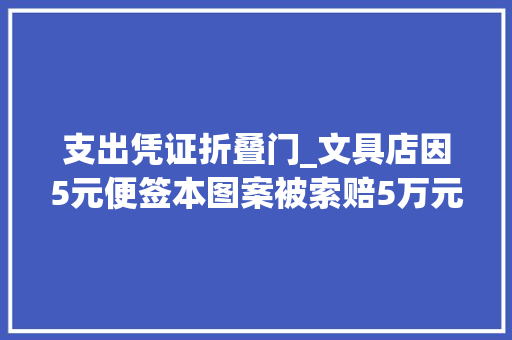 支出凭证折叠门_文具店因5元便签本图案被索赔5万元起诉公司罕见十条类似侵权诉讼