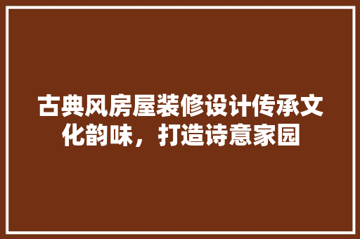 古典风房屋装修设计传承文化韵味，打造诗意家园