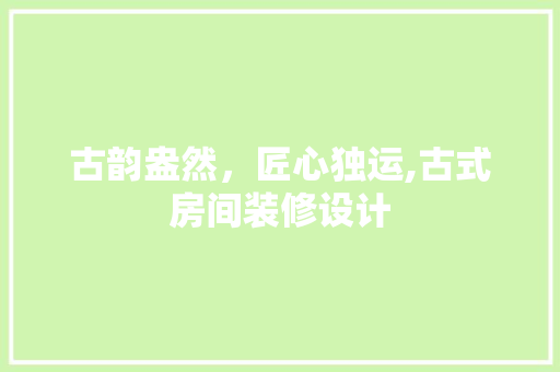 古韵盎然，匠心独运,古式房间装修设计