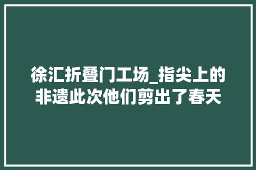 徐汇折叠门工场_指尖上的非遗此次他们剪出了春天