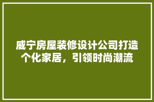 威宁房屋装修设计公司打造个化家居，引领时尚潮流