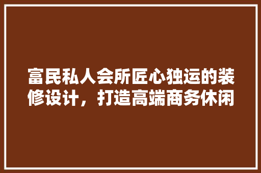 富民私人会所匠心独运的装修设计，打造高端商务休闲空间