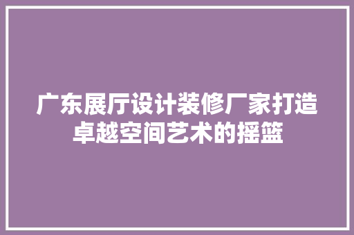 广东展厅设计装修厂家打造卓越空间艺术的摇篮