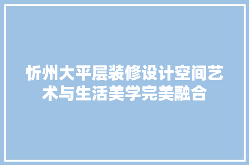 忻州大平层装修设计空间艺术与生活美学完美融合