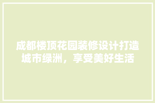 成都楼顶花园装修设计打造城市绿洲，享受美好生活