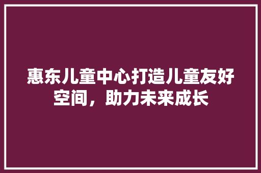 惠东儿童中心打造儿童友好空间，助力未来成长