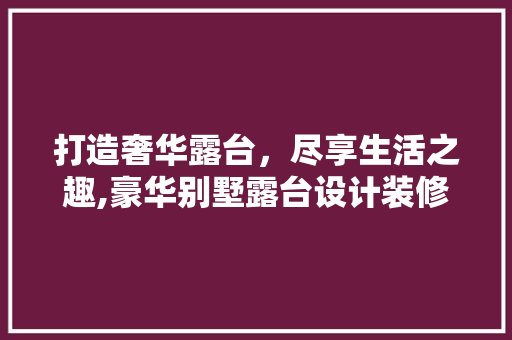 打造奢华露台，尽享生活之趣,豪华别墅露台设计装修指南