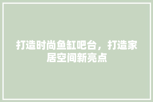 打造时尚鱼缸吧台，打造家居空间新亮点