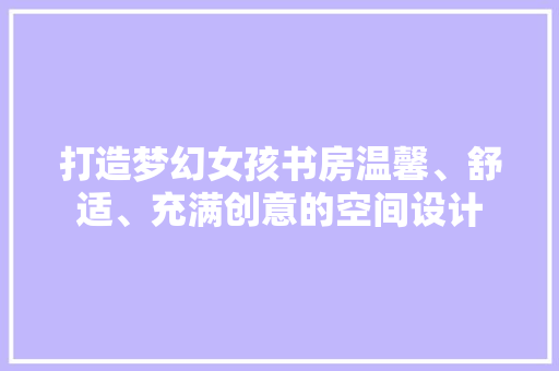 打造梦幻女孩书房温馨、舒适、充满创意的空间设计