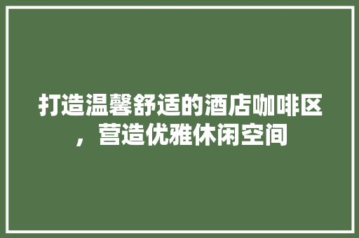打造温馨舒适的酒店咖啡区，营造优雅休闲空间