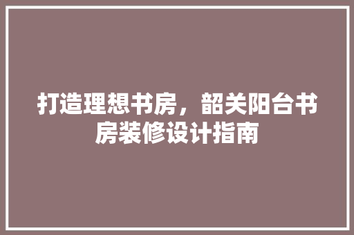 打造理想书房，韶关阳台书房装修设计指南