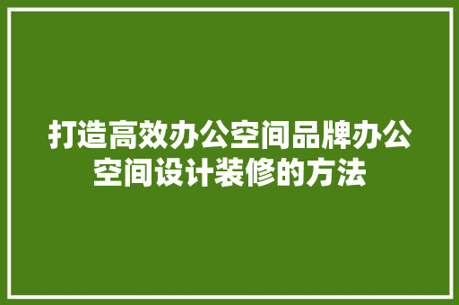 打造高效办公空间品牌办公空间设计装修的方法