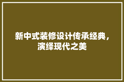新中式装修设计传承经典，演绎现代之美