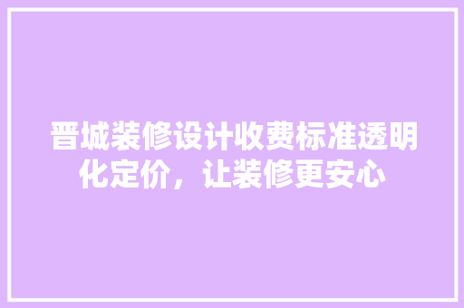 晋城装修设计收费标准透明化定价，让装修更安心