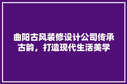 曲阳古风装修设计公司传承古韵，打造现代生活美学