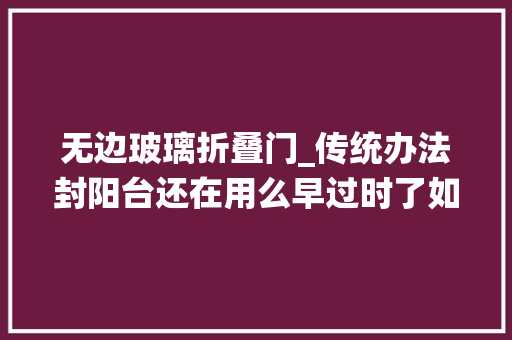 无边玻璃折叠门_传统办法封阳台还在用么早过时了如今盛行这4种好看又实用